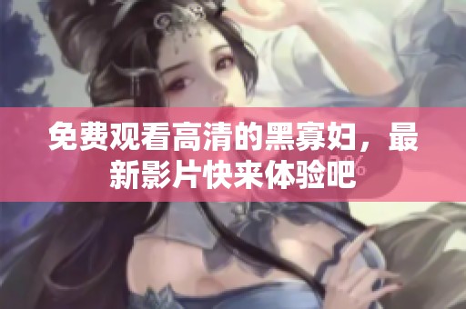 免费观看高清的黑寡妇，最新影片快来体验吧