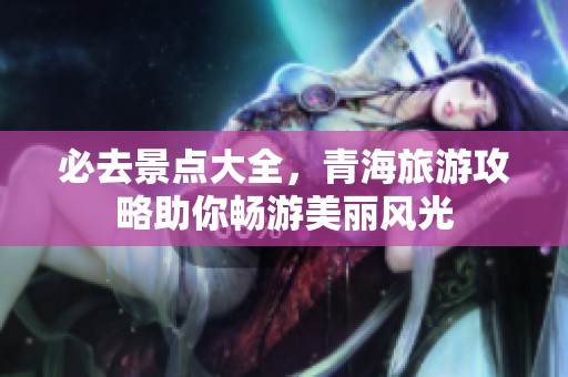 必去景点大全，青海旅游攻略助你畅游美丽风光