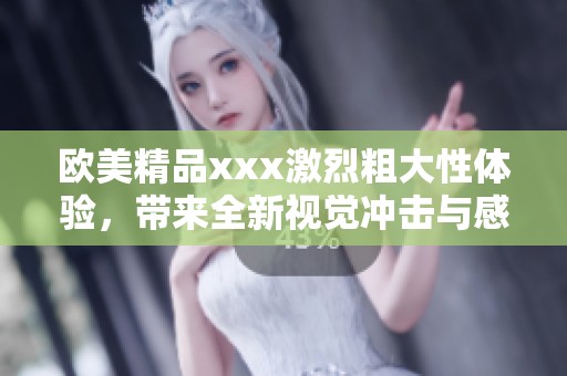 欧美精品xxx激烈粗大性体验，带来全新视觉冲击与感官享受