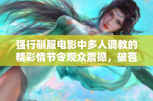 强行驯服电影中多人调教的精彩情节令观众震撼，破苞h引发热议