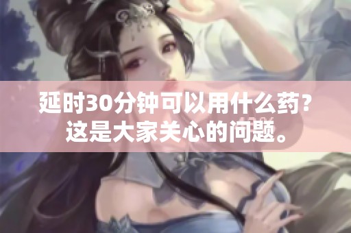 延时30分钟可以用什么药？这是大家关心的问题。