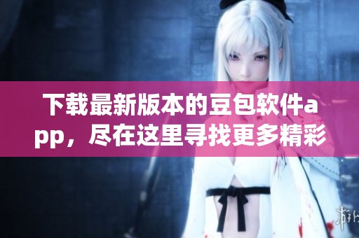 下载最新版本的豆包软件app，尽在这里寻找更多精彩内容