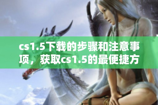 cs1.5下载的步骤和注意事项，获取cs1.5的最便捷方法给你推荐