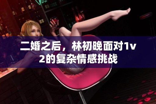 二婚之后，林初晚面对1v2的复杂情感挑战