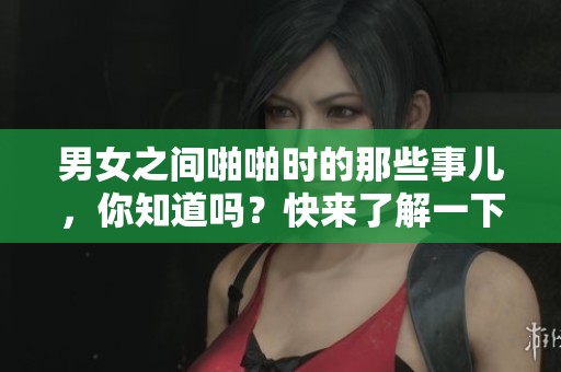 男女之间啪啪时的那些事儿，你知道吗？快来了解一下！