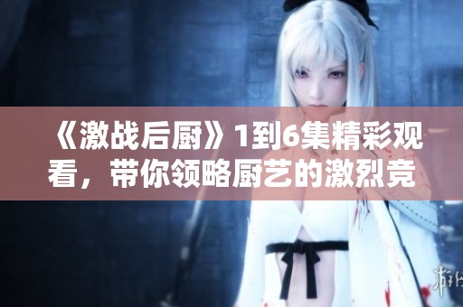 《激战后厨》1到6集精彩观看，带你领略厨艺的激烈竞争与挑战