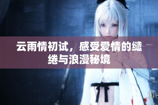 云雨情初试，感受爱情的缱绻与浪漫秘境