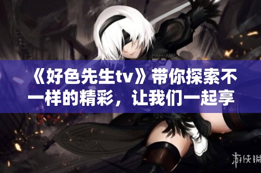 《好色先生tv》带你探索不一样的精彩，让我们一起享受其中的乐趣吧！
