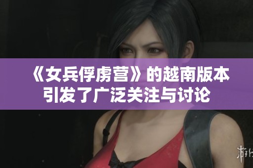 《女兵俘虏营》的越南版本引发了广泛关注与讨论