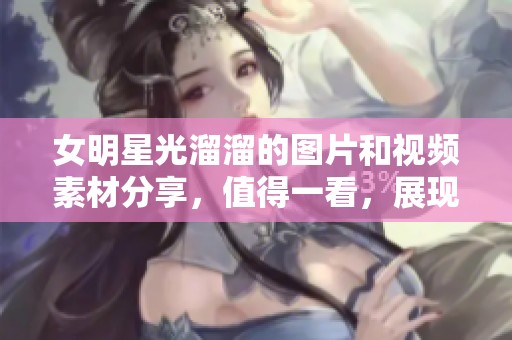 女明星光溜溜的图片和视频素材分享，值得一看，展现了独特的魅力与风格