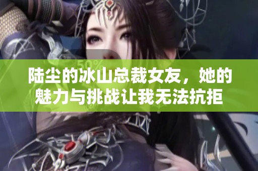 陆尘的冰山总裁女友，她的魅力与挑战让我无法抗拒