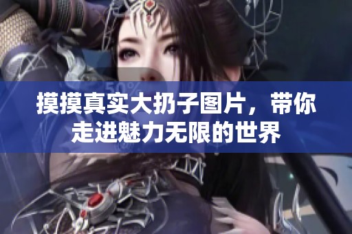 摸摸真实大扔子图片，带你走进魅力无限的世界