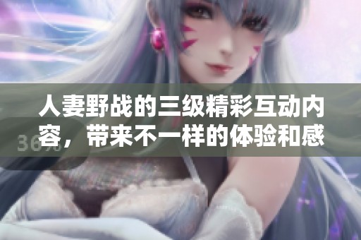 人妻野战的三级精彩互动内容，带来不一样的体验和感受。