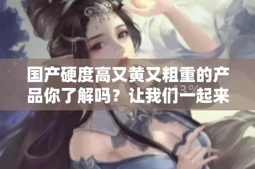 国产硬度高又黄又粗重的产品你了解吗？让我们一起来看看它的独特之处。