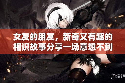女友的朋友，新奇又有趣的相识故事分享一场意想不到的邂逅经历