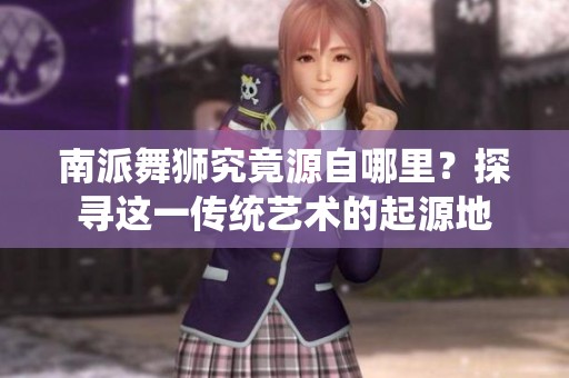 南派舞狮究竟源自哪里？探寻这一传统艺术的起源地