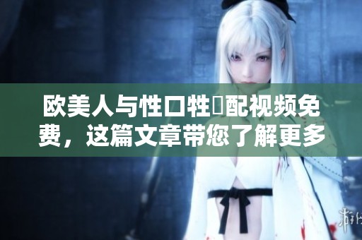 欧美人与性口牲恔配视频免费，这篇文章带您了解更多精彩内容。