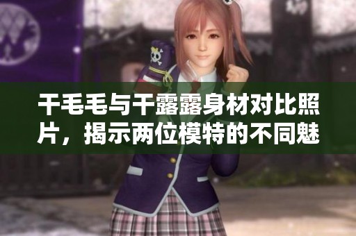 干毛毛与干露露身材对比照片，揭示两位模特的不同魅力与风格