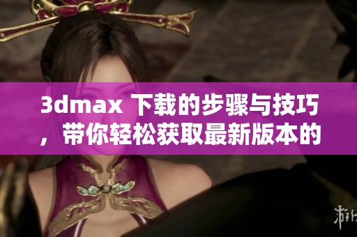 **max 下载的步骤与技巧，带你轻松获取最新版本的**max软件下载方式