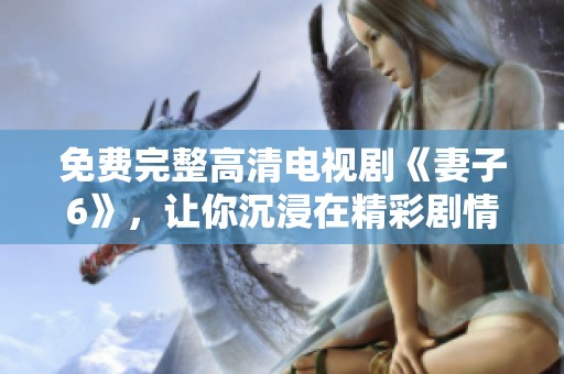 免费完整高清电视剧《妻子6》，让你沉浸在精彩剧情中，尽情观看！