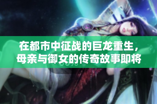 在都市中征战的巨龙重生，母亲与御女的传奇故事即将展开