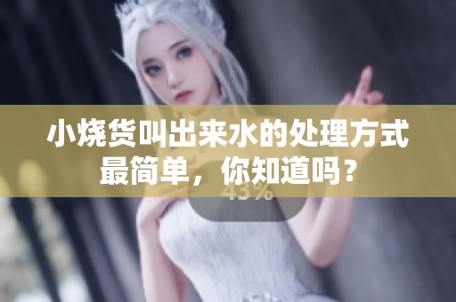 小烧货叫出来水的处理方式最简单，你知道吗？
