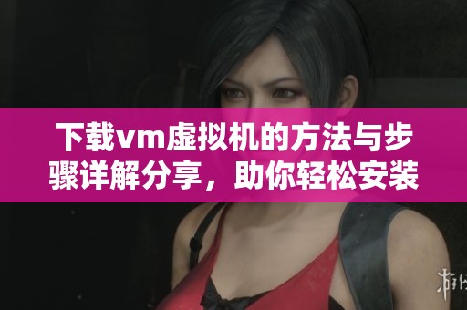 下载vm虚拟机的方法与步骤详解分享，助你轻松安装与使用虚拟机