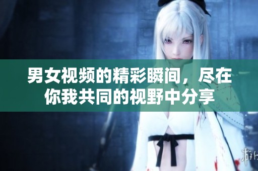 男女视频的精彩瞬间，尽在你我共同的视野中分享