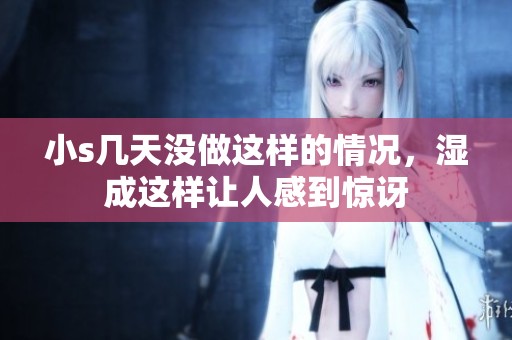 小s几天没做这样的情况，湿成这样让人感到惊讶