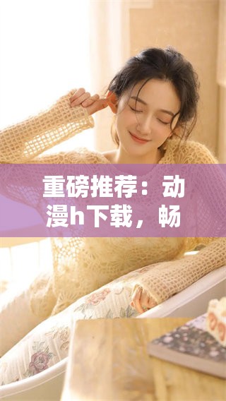 重磅推荐：动漫h下载，畅享不一样的视觉盛宴！