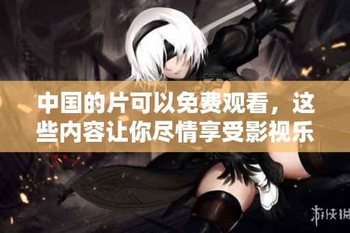 中国的片可以免费观看，这些内容让你尽情享受影视乐趣
