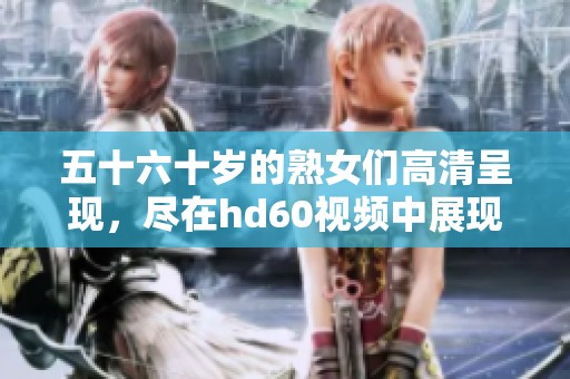 五十六十岁的熟女们高清呈现，尽在hd60视频中展现出迷人魅力与风采