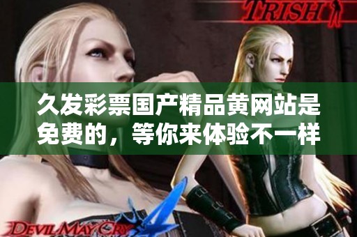 久发******黄网站是免费的，等你来体验不一样的乐趣。