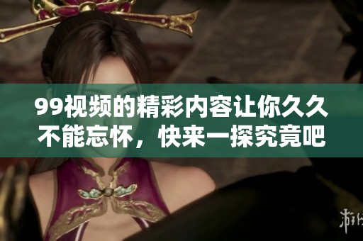 99视频的精彩内容让你**不能忘怀，快来一探究竟吧！