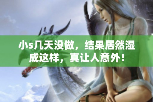 小s几天没做，结果居然湿成这样，真让人意外！
