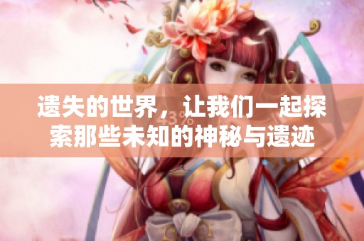 遗失的世界，让我们一起探索那些未知的神秘与遗迹