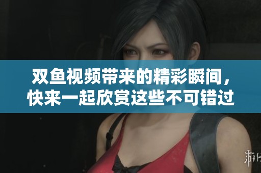双鱼视频带来的精彩瞬间，快来一起欣赏这些不可错过的内容吧