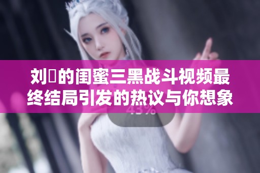 刘玥的闺蜜三黑战斗视频最终结局引发的热议与你想象中的有何不同