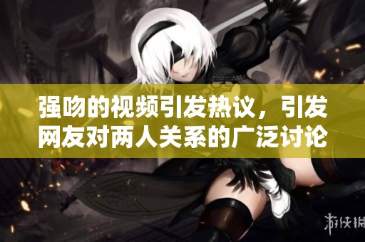 强吻的视频引发热议，引发网友对两人关系的广泛讨论