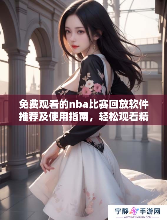 免费观看的nba比赛回放软件推荐及使用指南，轻松观看精彩赛事回顾