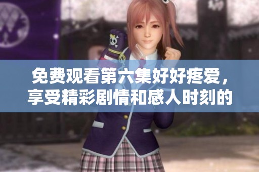 免费观看第六集好好疼爱，享受精彩剧情和感人时刻的机会大放送