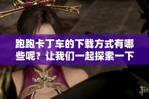 跑跑卡丁车的下载方式有哪些呢？让我们一起探索一下吧！