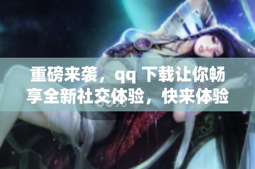 重磅来袭，qq 下载让你畅享全新社交体验，快来体验吧！