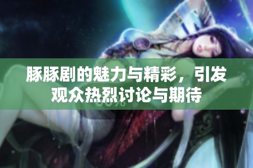 豚豚剧的魅力与精彩，引发观众热烈讨论与期待