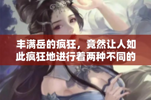 丰满岳的疯狂，竟然让人如此疯狂地进行着两种不同的行为