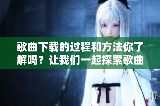 歌曲下载的过程和方法你了解吗？让我们一起探索歌曲下载的具体步骤吧！