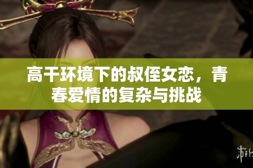 高干环境下的叔侄女恋，青春爱情的复杂与挑战