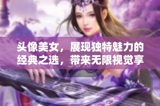 头像美女，展现独特魅力的经典之选，带来无限视觉享受