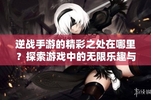 逆战手游的精彩之处在哪里？探索游戏中的无限乐趣与挑战