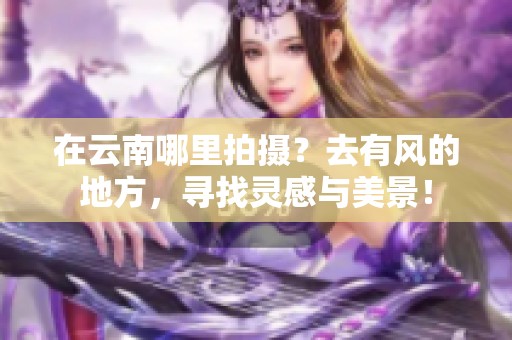在云南哪里拍摄？去有风的地方，寻找灵感与美景！